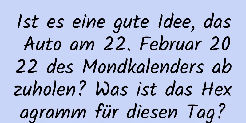 Ist es eine gute Idee, das Auto am 22. Februar 2022 des Mondkalenders abzuholen? Was ist das Hexagramm für diesen Tag?