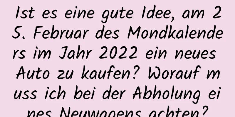 Ist es eine gute Idee, am 25. Februar des Mondkalenders im Jahr 2022 ein neues Auto zu kaufen? Worauf muss ich bei der Abholung eines Neuwagens achten?