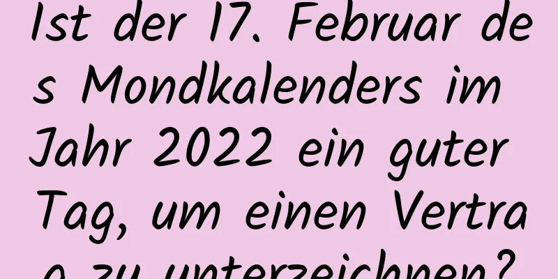 Ist der 17. Februar des Mondkalenders im Jahr 2022 ein guter Tag, um einen Vertrag zu unterzeichnen?