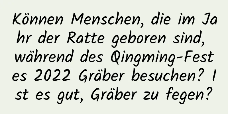 Können Menschen, die im Jahr der Ratte geboren sind, während des Qingming-Festes 2022 Gräber besuchen? Ist es gut, Gräber zu fegen?