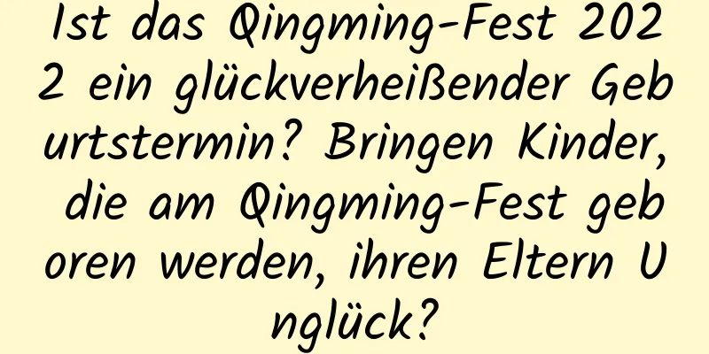 Ist das Qingming-Fest 2022 ein glückverheißender Geburtstermin? Bringen Kinder, die am Qingming-Fest geboren werden, ihren Eltern Unglück?