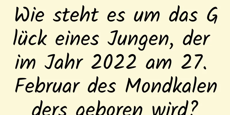 Wie steht es um das Glück eines Jungen, der im Jahr 2022 am 27. Februar des Mondkalenders geboren wird?