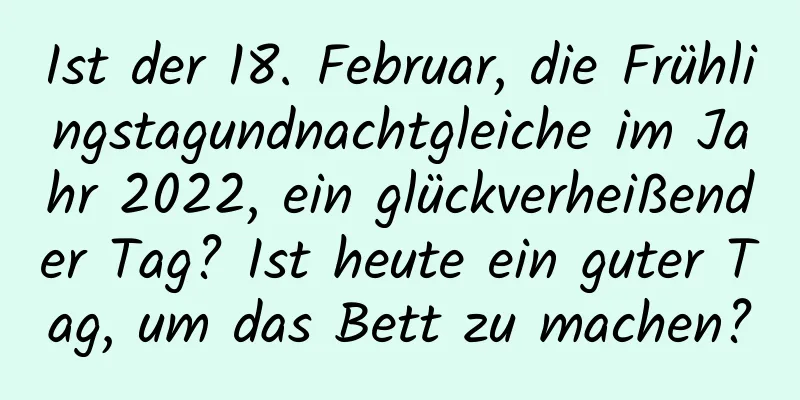 Ist der 18. Februar, die Frühlingstagundnachtgleiche im Jahr 2022, ein glückverheißender Tag? Ist heute ein guter Tag, um das Bett zu machen?