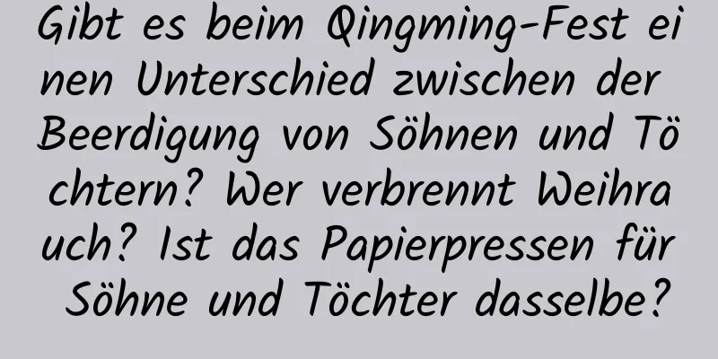 Gibt es beim Qingming-Fest einen Unterschied zwischen der Beerdigung von Söhnen und Töchtern? Wer verbrennt Weihrauch? Ist das Papierpressen für Söhne und Töchter dasselbe?