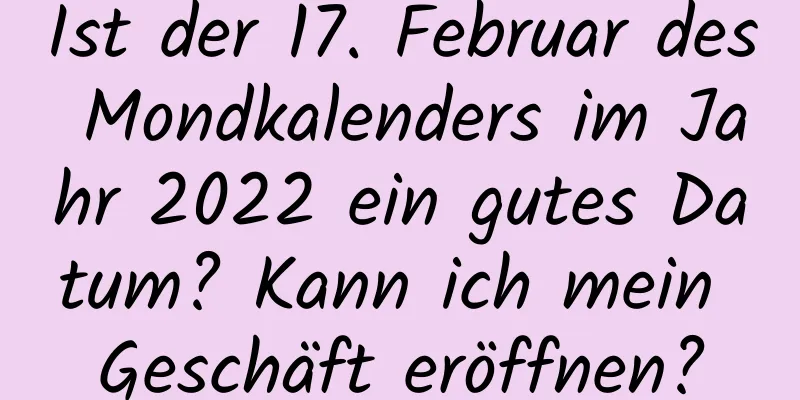 Ist der 17. Februar des Mondkalenders im Jahr 2022 ein gutes Datum? Kann ich mein Geschäft eröffnen?