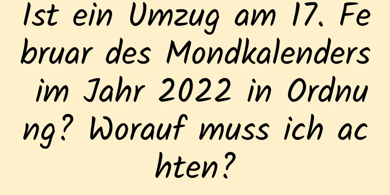 Ist ein Umzug am 17. Februar des Mondkalenders im Jahr 2022 in Ordnung? Worauf muss ich achten?