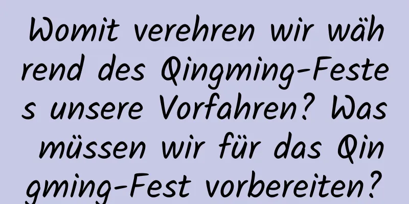 Womit verehren wir während des Qingming-Festes unsere Vorfahren? Was müssen wir für das Qingming-Fest vorbereiten?