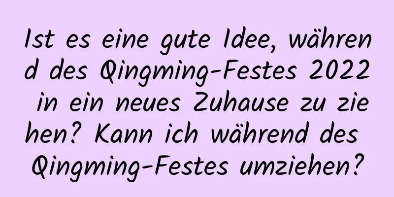 Ist es eine gute Idee, während des Qingming-Festes 2022 in ein neues Zuhause zu ziehen? Kann ich während des Qingming-Festes umziehen?