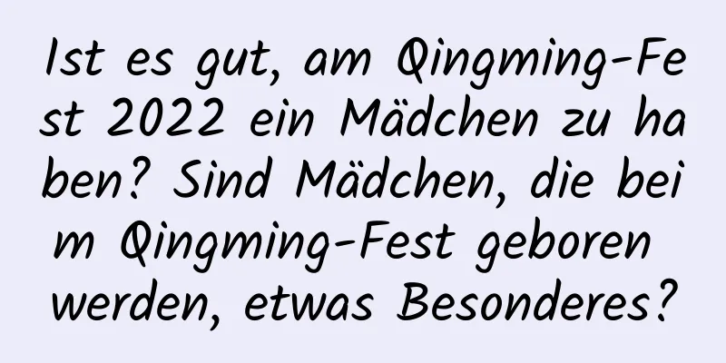 Ist es gut, am Qingming-Fest 2022 ein Mädchen zu haben? Sind Mädchen, die beim Qingming-Fest geboren werden, etwas Besonderes?