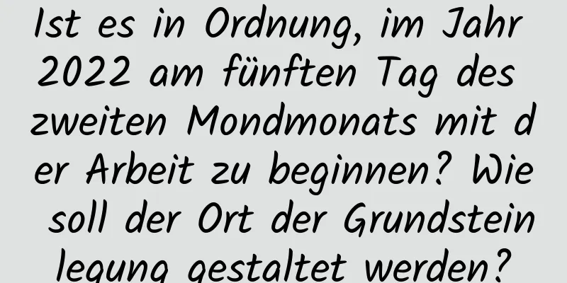 Ist es in Ordnung, im Jahr 2022 am fünften Tag des zweiten Mondmonats mit der Arbeit zu beginnen? Wie soll der Ort der Grundsteinlegung gestaltet werden?