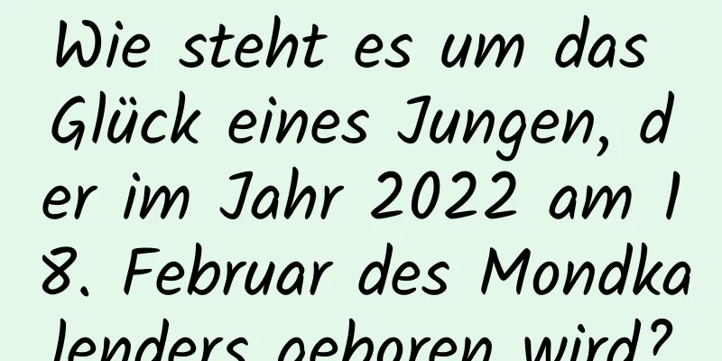 Wie steht es um das Glück eines Jungen, der im Jahr 2022 am 18. Februar des Mondkalenders geboren wird?