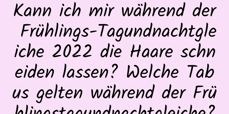 Kann ich mir während der Frühlings-Tagundnachtgleiche 2022 die Haare schneiden lassen? Welche Tabus gelten während der Frühlingstagundnachtgleiche?