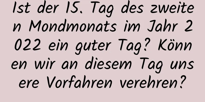 Ist der 15. Tag des zweiten Mondmonats im Jahr 2022 ein guter Tag? Können wir an diesem Tag unsere Vorfahren verehren?