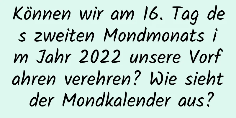 Können wir am 16. Tag des zweiten Mondmonats im Jahr 2022 unsere Vorfahren verehren? Wie sieht der Mondkalender aus?