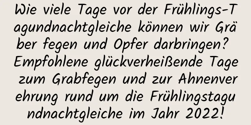 Wie viele Tage vor der Frühlings-Tagundnachtgleiche können wir Gräber fegen und Opfer darbringen? Empfohlene glückverheißende Tage zum Grabfegen und zur Ahnenverehrung rund um die Frühlingstagundnachtgleiche im Jahr 2022!