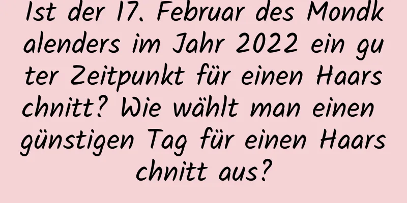 Ist der 17. Februar des Mondkalenders im Jahr 2022 ein guter Zeitpunkt für einen Haarschnitt? Wie wählt man einen günstigen Tag für einen Haarschnitt aus?