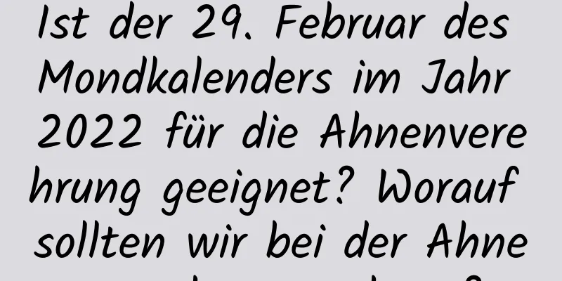 Ist der 29. Februar des Mondkalenders im Jahr 2022 für die Ahnenverehrung geeignet? Worauf sollten wir bei der Ahnenverehrung achten?