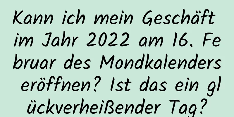 Kann ich mein Geschäft im Jahr 2022 am 16. Februar des Mondkalenders eröffnen? Ist das ein glückverheißender Tag?