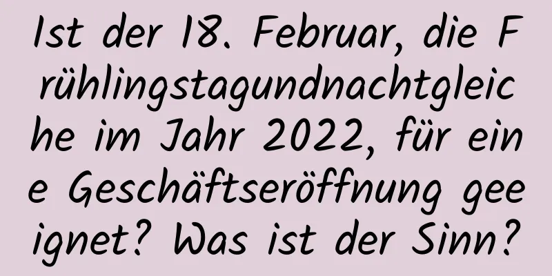 Ist der 18. Februar, die Frühlingstagundnachtgleiche im Jahr 2022, für eine Geschäftseröffnung geeignet? Was ist der Sinn?