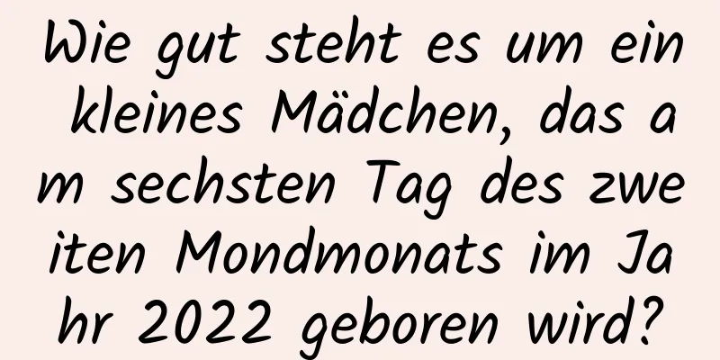 Wie gut steht es um ein kleines Mädchen, das am sechsten Tag des zweiten Mondmonats im Jahr 2022 geboren wird?