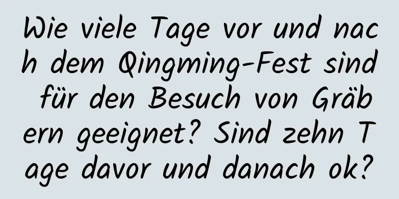 Wie viele Tage vor und nach dem Qingming-Fest sind für den Besuch von Gräbern geeignet? Sind zehn Tage davor und danach ok?