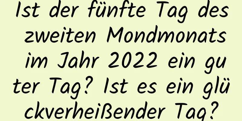 Ist der fünfte Tag des zweiten Mondmonats im Jahr 2022 ein guter Tag? Ist es ein glückverheißender Tag?