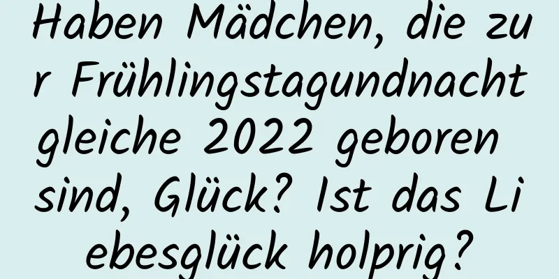 Haben Mädchen, die zur Frühlingstagundnachtgleiche 2022 geboren sind, Glück? Ist das Liebesglück holprig?