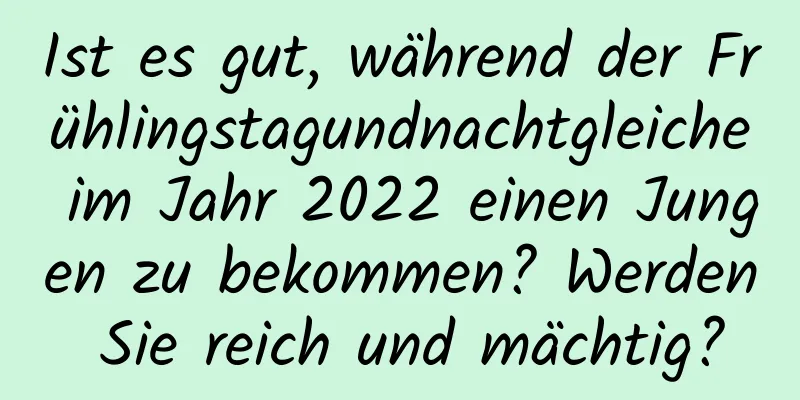 Ist es gut, während der Frühlingstagundnachtgleiche im Jahr 2022 einen Jungen zu bekommen? Werden Sie reich und mächtig?