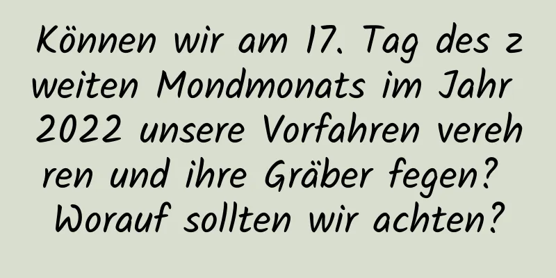 Können wir am 17. Tag des zweiten Mondmonats im Jahr 2022 unsere Vorfahren verehren und ihre Gräber fegen? Worauf sollten wir achten?