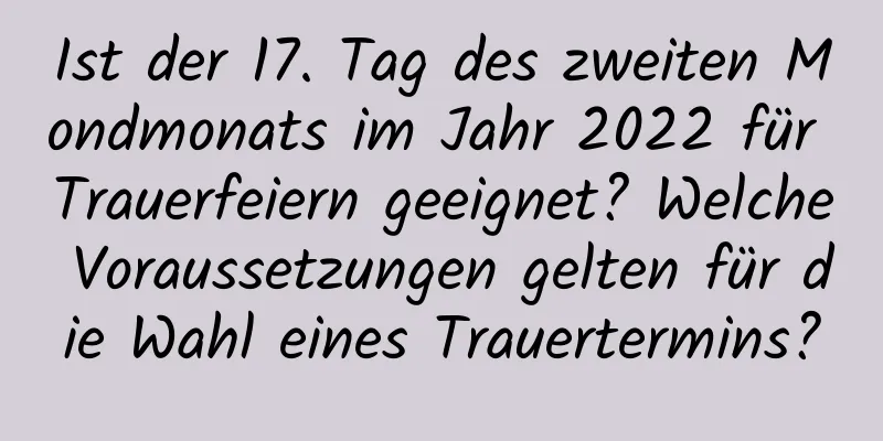 Ist der 17. Tag des zweiten Mondmonats im Jahr 2022 für Trauerfeiern geeignet? Welche Voraussetzungen gelten für die Wahl eines Trauertermins?