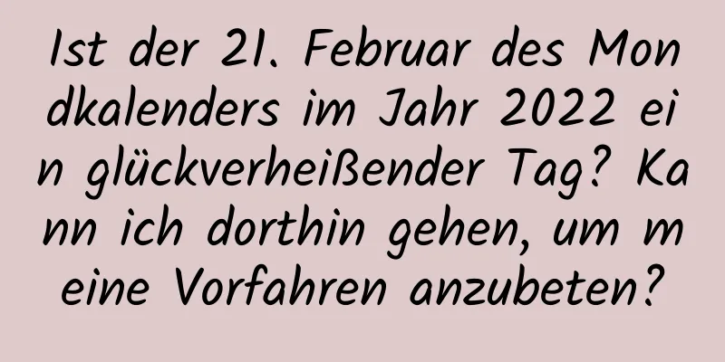 Ist der 21. Februar des Mondkalenders im Jahr 2022 ein glückverheißender Tag? Kann ich dorthin gehen, um meine Vorfahren anzubeten?