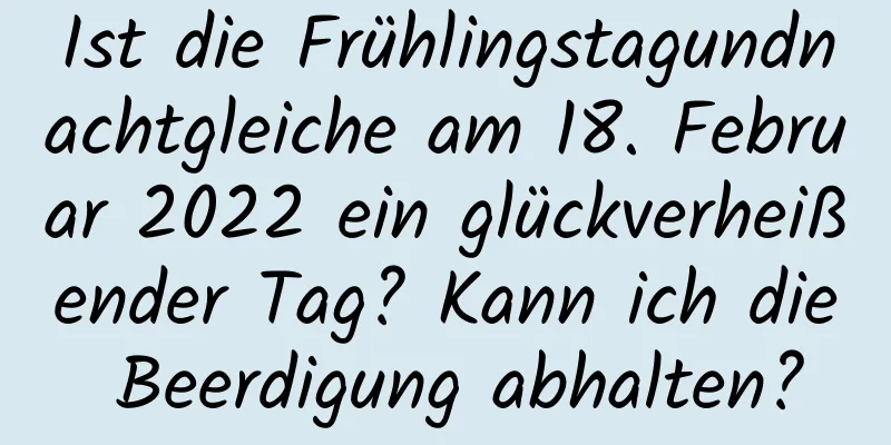 Ist die Frühlingstagundnachtgleiche am 18. Februar 2022 ein glückverheißender Tag? Kann ich die Beerdigung abhalten?