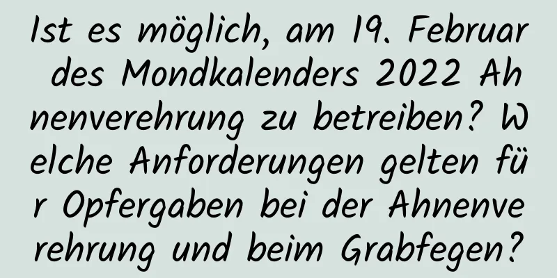 Ist es möglich, am 19. Februar des Mondkalenders 2022 Ahnenverehrung zu betreiben? Welche Anforderungen gelten für Opfergaben bei der Ahnenverehrung und beim Grabfegen?