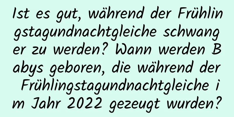 Ist es gut, während der Frühlingstagundnachtgleiche schwanger zu werden? Wann werden Babys geboren, die während der Frühlingstagundnachtgleiche im Jahr 2022 gezeugt wurden?