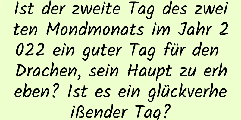 Ist der zweite Tag des zweiten Mondmonats im Jahr 2022 ein guter Tag für den Drachen, sein Haupt zu erheben? Ist es ein glückverheißender Tag?