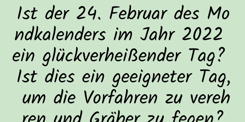 Ist der 24. Februar des Mondkalenders im Jahr 2022 ein glückverheißender Tag? Ist dies ein geeigneter Tag, um die Vorfahren zu verehren und Gräber zu fegen?