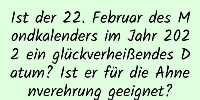 Ist der 22. Februar des Mondkalenders im Jahr 2022 ein glückverheißendes Datum? Ist er für die Ahnenverehrung geeignet?