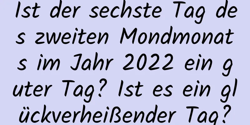 Ist der sechste Tag des zweiten Mondmonats im Jahr 2022 ein guter Tag? Ist es ein glückverheißender Tag?