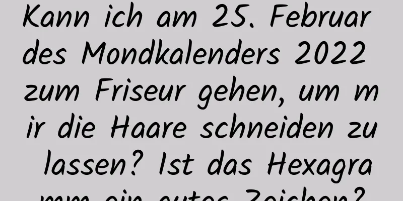 Kann ich am 25. Februar des Mondkalenders 2022 zum Friseur gehen, um mir die Haare schneiden zu lassen? Ist das Hexagramm ein gutes Zeichen?