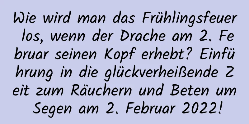 Wie wird man das Frühlingsfeuer los, wenn der Drache am 2. Februar seinen Kopf erhebt? Einführung in die glückverheißende Zeit zum Räuchern und Beten um Segen am 2. Februar 2022!