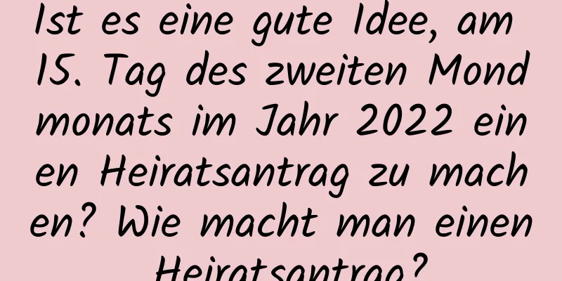 Ist es eine gute Idee, am 15. Tag des zweiten Mondmonats im Jahr 2022 einen Heiratsantrag zu machen? Wie macht man einen Heiratsantrag?