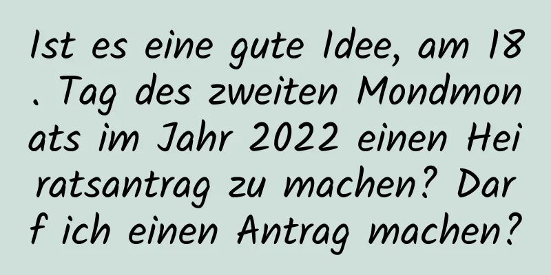 Ist es eine gute Idee, am 18. Tag des zweiten Mondmonats im Jahr 2022 einen Heiratsantrag zu machen? Darf ich einen Antrag machen?