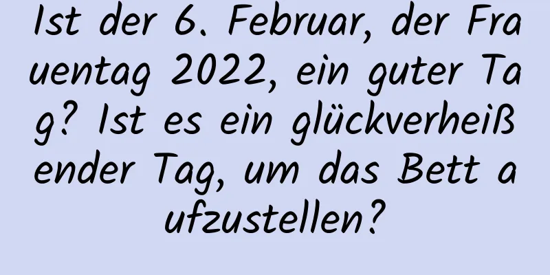 Ist der 6. Februar, der Frauentag 2022, ein guter Tag? Ist es ein glückverheißender Tag, um das Bett aufzustellen?