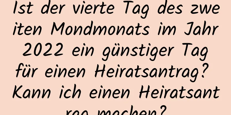 Ist der vierte Tag des zweiten Mondmonats im Jahr 2022 ein günstiger Tag für einen Heiratsantrag? Kann ich einen Heiratsantrag machen?