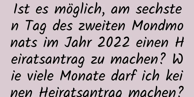 Ist es möglich, am sechsten Tag des zweiten Mondmonats im Jahr 2022 einen Heiratsantrag zu machen? Wie viele Monate darf ich keinen Heiratsantrag machen?