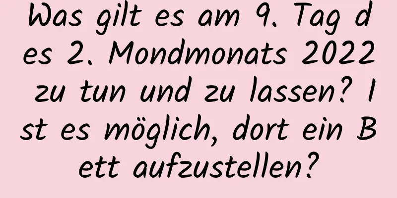 Was gilt es am 9. Tag des 2. Mondmonats 2022 zu tun und zu lassen? Ist es möglich, dort ein Bett aufzustellen?