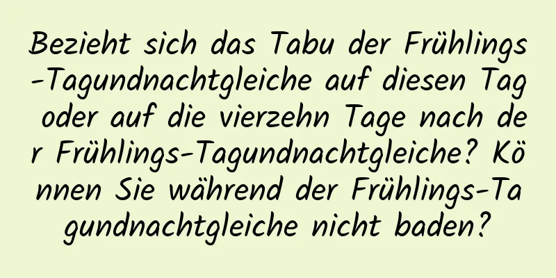 Bezieht sich das Tabu der Frühlings-Tagundnachtgleiche auf diesen Tag oder auf die vierzehn Tage nach der Frühlings-Tagundnachtgleiche? Können Sie während der Frühlings-Tagundnachtgleiche nicht baden?