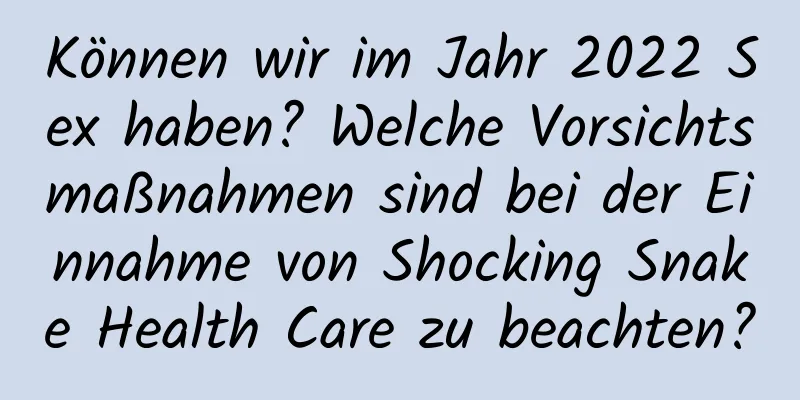 Können wir im Jahr 2022 Sex haben? Welche Vorsichtsmaßnahmen sind bei der Einnahme von Shocking Snake Health Care zu beachten?