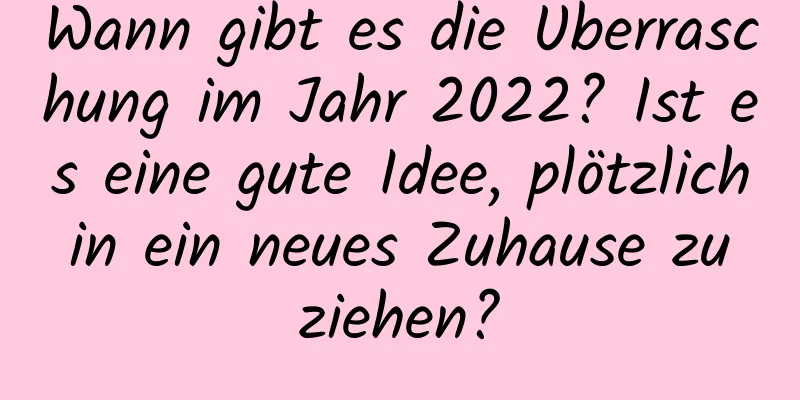 Wann gibt es die Überraschung im Jahr 2022? Ist es eine gute Idee, plötzlich in ein neues Zuhause zu ziehen?