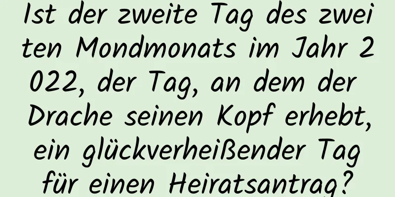 Ist der zweite Tag des zweiten Mondmonats im Jahr 2022, der Tag, an dem der Drache seinen Kopf erhebt, ein glückverheißender Tag für einen Heiratsantrag?